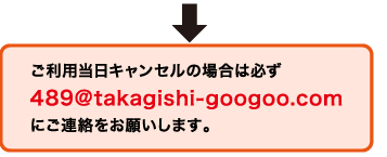 ご利用当日キャンセルの場合は必ず489@takagishi-googoo.comにご連絡をお願いします。